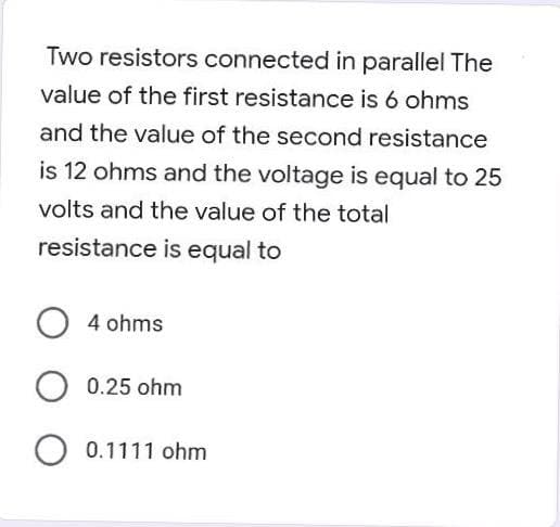 Two resistors connected in parallel The
value of the first resistance is 6 ohms
and the value of the second resistance
is 12 ohms and the voltage is equal to 25
volts and the value of the total
resistance is equal to
O 4 ohms
O 0.25 ohm
O 0.1111 ohm
