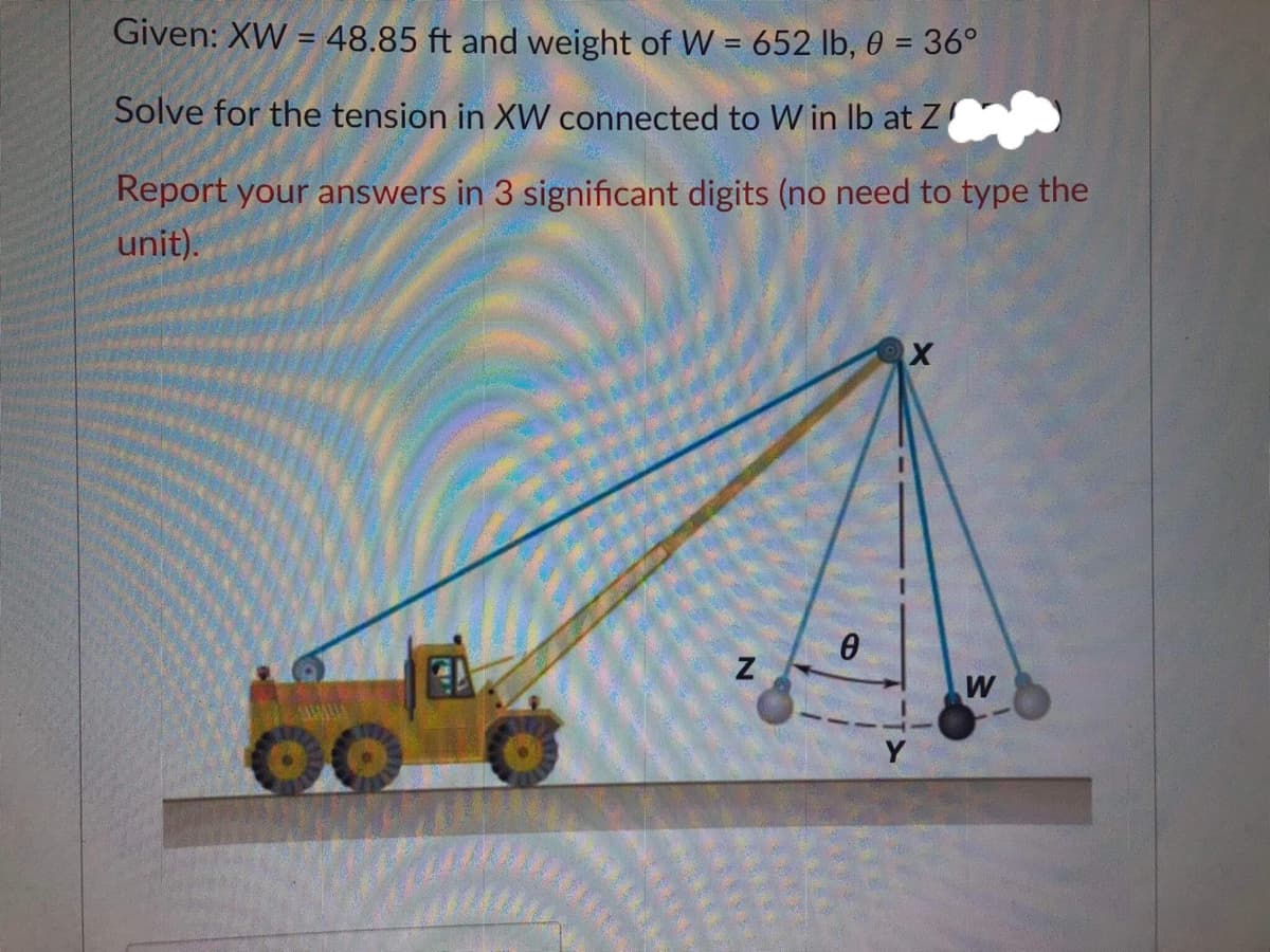 Given: XW = 48.85 ft and weight of W = 652 lb, 0 = 36°
%3D
%3D
Solve for the tension in XW connected to W in Ib at Z
Report your answers in 3 significant digits (no need to type the
unit).
W
