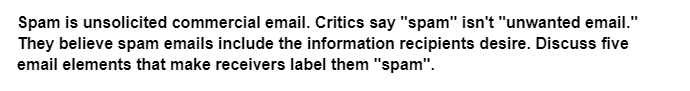 Spam is unsolicited commercial email. Critics say "spam" isn't "unwanted email."
They believe spam emails include the information recipients desire. Discuss five
email elements that make receivers label them "spam".