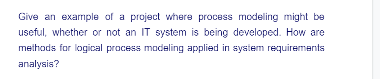 Give an example of a project where process modeling might be
useful, whether or not an IT system is being developed. How are
methods for logical process modeling applied in system requirements
analysis?