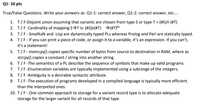 Q1- 10 pts
True/False Questions. Write your asnwers as: Q1-1: correct answer, Q1-2: correct answer, etc.
1. T/F-Disjoint union assuming that variants are chosen from type S or type T = (#S)^ (#T)
2. T/F-Cardinality of mapping S>T is: (#S)x(#T) >(#T)#5
3. T/F- Smalltalk and Lisp are dynamically typed PLs whereas Prolog and Perl are statically typed.
4. T/F-If you can print a piece of code, or assign it to a variable, it's an expression. If you can't,
it's a statement!
5. T/F-memcpy() copies specific number of bytes from source to destination in RAM, where as
strcpy() copies a constant / string into another string.
6. T/F-The semantics of a PL describe the sequence of symbols that make up valid programs
7. T/F-Enumeration variables are typically implemented using a subrange of the integers.
8. T/F-Ambiguity is a desirable syntactic attribute.
9. T/F-The execution of programs developed in a compiled language is typically more efficient
than the interpreted ones.
10. T/F- One common approach to storage for a variant record type is to allocate adequate
storage for the larger variant for all records of that type.
