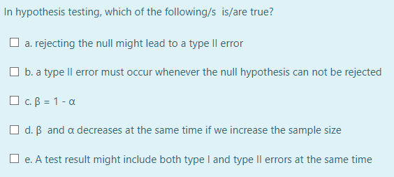In hypothesis testing, which of the following/s is/are true?
O a. rejecting the null might lead to a type Il error
O b. a type Il error must occur whenever the null hypothesis can not be rejected
O c. B = 1 - a
O d. B and a decreases at the same time if we increase the sample size
O e. A test result might include both type I and type Il errors at the same time
