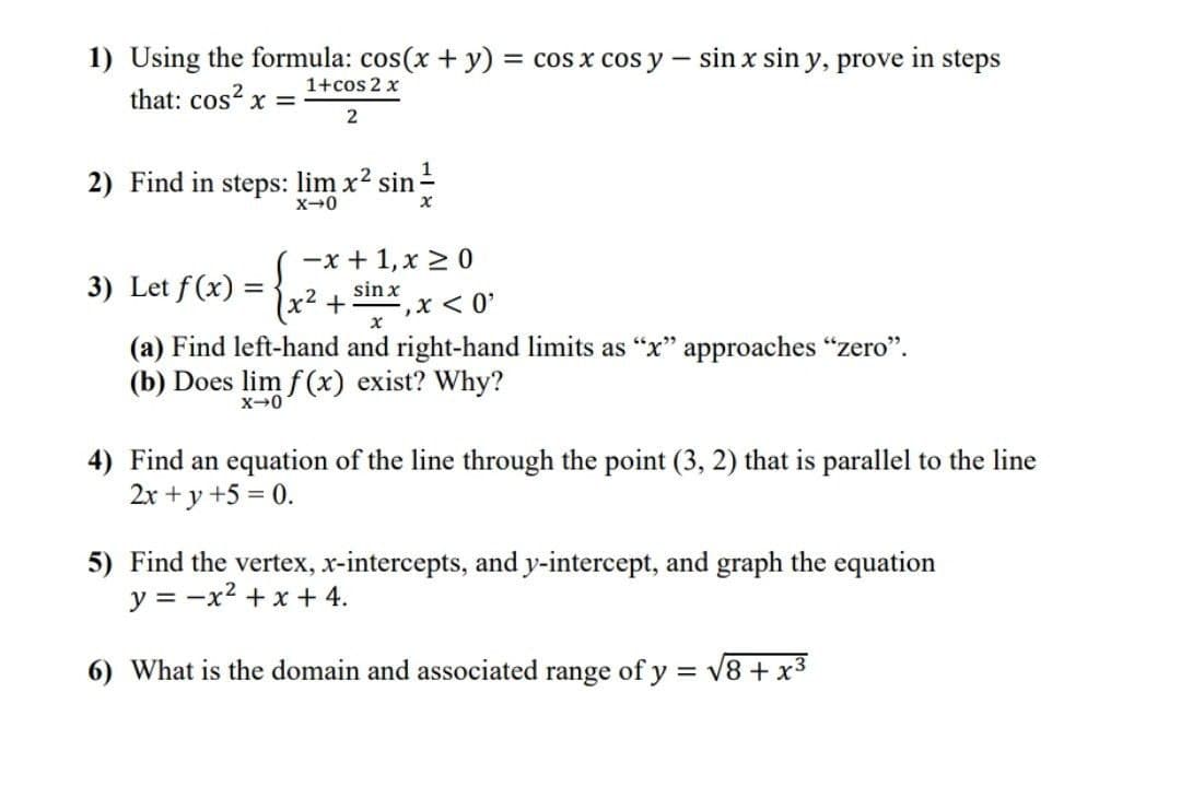 1) Using the formula: cos(x + y) = cos x cos y – sin x sin y, prove in steps
that: cos? x =
1+cos 2 x
2) Find in steps: lim x2 sin -
X-0
-x + 1, x 2 0
3) Let f (x) =
sin x
x² +
-2
(a) Find left-hand and right-hand limits as "x" approaches "zero".
(b) Does lim f (x) exist? Why?
4) Find an equation of the line through the point (3, 2) that is parallel to the line
2x + y +5 = 0.
5) Find the vertex, x-intercepts, and y-intercept, and graph the equation
y = -x2 +x + 4.
6) What is the domain and associated range of y = v8 + x3
V
