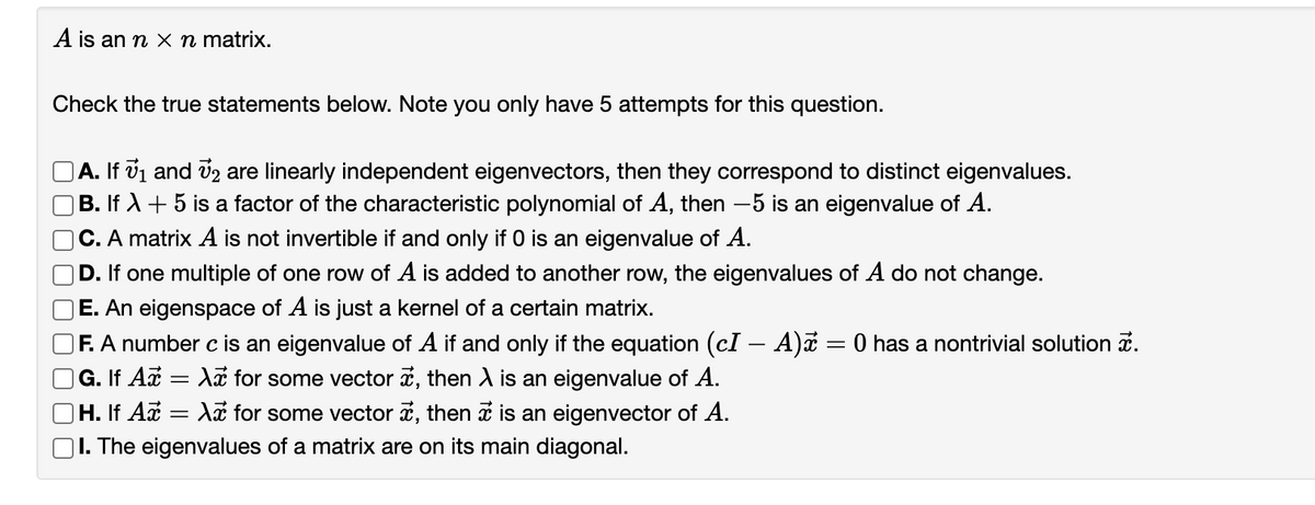 A is an n x n matrix.
Check the true statements below. Note you only have 5 attempts for this question.
A. If vi and v2 are linearly independent eigenvectors, then they correspond to distinct eigenvalues.
|B. If A + 5 is a factor of the characteristic polynomial of A, then -5 is an eigenvalue of A.
C. A matrix A is not invertible if and only if 0 is an eigenvalue of A.
D. If one multiple of one row of A is added to another row, the eigenvalues of A do not change.
E. An eigenspace of A is just a kernel of a certain matrix.
F. A number c is an eigenvalue of A if and only if the equation (cl – A)a = 0 has a nontrivial solution i.
G. If Az = A for some vector ä, then A is an eigenvalue of A.
H. If Az
|I. The eigenvalues of a matrix are on its main diagonal.
Aã for some vector a, then i is an eigenvector of A.
