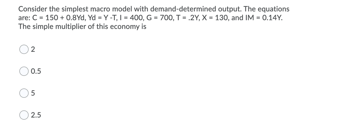 Consider the simplest macro model with demand-determined output. The equations
are: C = 150 + 0.8Yd, Yd = Y -T, I = 400, G = 700, T = .2Y, X = 130, and IM = 0.14Y.
The simple multiplier of this economy is
2
0.5
5
2.5
