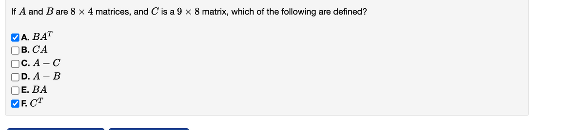 If A and B are 8 x 4 matrices, and C'is a 9 × 8 matrix, which of the following are defined?
А. ВАТ
В. СА
С. А - С
D. A — В
Е. ВА
F. CT
