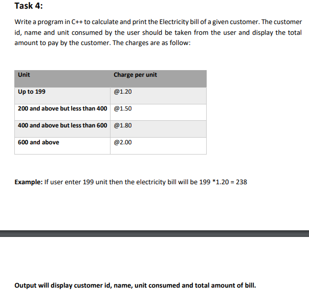 Task 4:
Write a program in C++ to calculate and print the Electricity bill of a given customer. The customer
id, name and unit consumed by the user should be taken from the user and display the total
amount to pay by the customer. The charges are as follow:
Unit
Charge per unit
Up to 199
@1.20
200 and above but less than 400 @1.50
400 and above but less than 600 @1.80
600 and above
@2.00
Example: If user enter 199 unit then the electricity bill will be 199 *1.20 = 238
Output will display customer id, name, unit consumed and total amount of bill.
