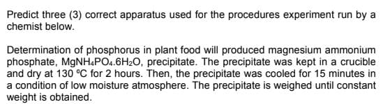 Predict three (3) correct apparatus used for the procedures experiment run by a
chemist below.
Determination of phosphorus in plant food will produced magnesium ammonium
phosphate, MgNH4PO4.6H2O, precipitate. The precipitate was kept in a crucible
and dry at 130 °C for 2 hours. Then, the precipitate was cooled for 15 minutes in
a condition of low moisture atmosphere. The precipitate is weighed until constant
weight is obtained.