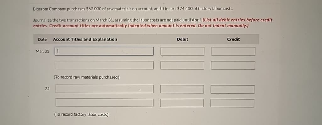 Blossom Company purchases $62,000 of raw materials on account, and it incurs $74,400 of factory labor costs.
Journalize the two transactions on March 31, assuming the labor costs are not paid until April. (List all debit entries before credit
entries. Credit account titles are automatically indented when amount is entered. Do not indent manually.)
Date Account Titles and Explanation
Mar. 31
31
(To record raw materials purchased)
(To record factory labor costs)
Debit
Credit