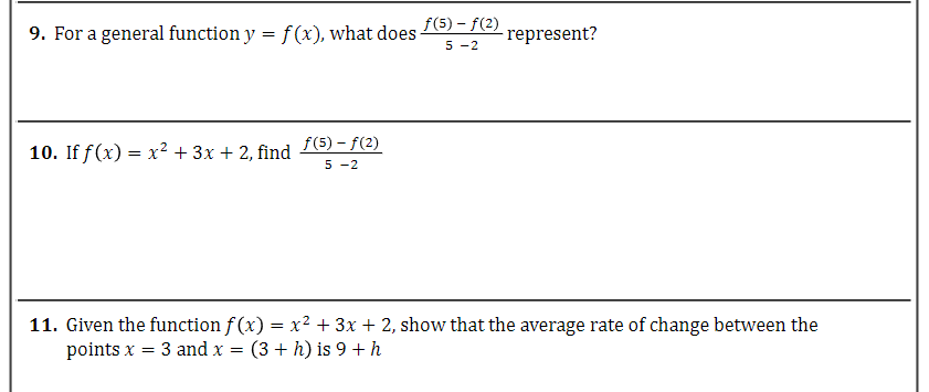 9. For a general function y = f(x), what does -
10. If f(x) = x² + 3x + 2, find
ƒ(5) - f(2)
5-2
ƒ(5) - ƒ(2)
5-2
represent?
11. Given the function f(x) = x² + 3x + 2, show that the average rate of change between the
points x = 3 and x = (3 + h) is 9 + h