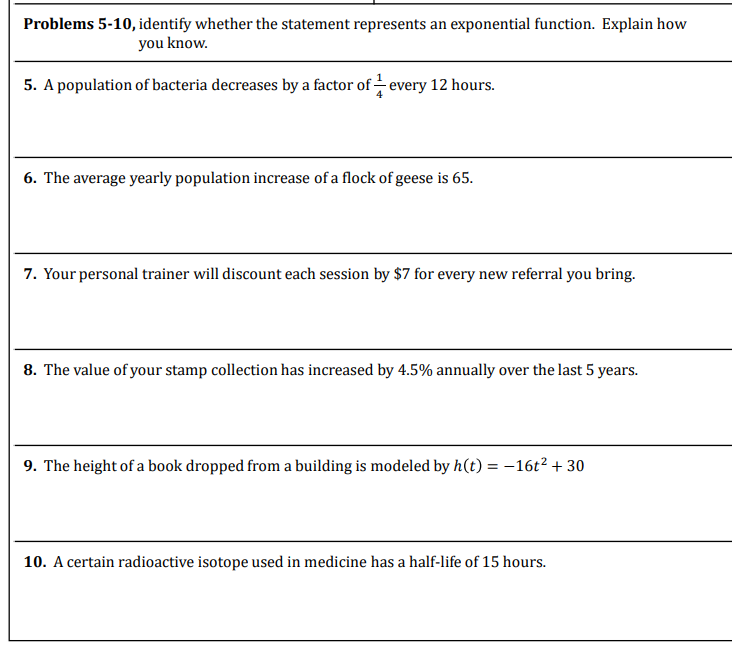 Problems 5-10, identify whether the statement represents an exponential function. Explain how
you know.
5. A population of bacteria decreases by a factor of every 12 hours.
6. The average yearly population increase of a flock of geese is 65.
7. Your personal trainer will discount each session by $7 for every new referral you bring.
8. The value of your stamp collection has increased by 4.5% annually over the last 5 years.
9. The height of a book dropped from a building is modeled by h(t) = -16t² + 30
10. A certain radioactive isotope used in medicine has a half-life of 15 hours.