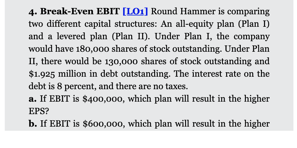 4. Break-Even EBIT [LO1] Round Hammer is comparing
two different capital structures: An all-equity plan (Plan I)
and a levered plan (Plan II). Under Plan I, the company
would have 180,000 shares of stock outstanding. Under Plan
II, there would be 130,000 shares of stock outstanding and
$1.925 million in debt outstanding. The interest rate on the
debt is 8 percent, and there are no taxes.
a. If EBIT is $400,000, which plan will result in the higher
EPS?
b. If EBIT is $600,000, which plan will result in the higher
