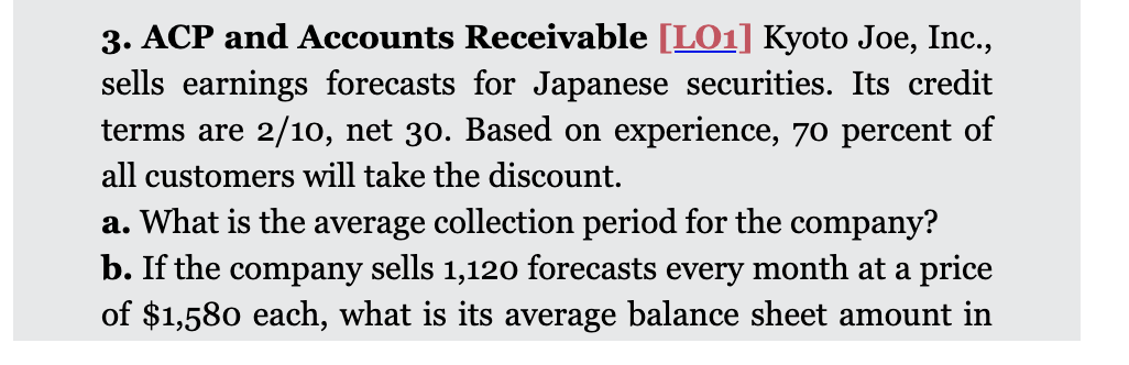 3. ACP and Accounts Receivable [LO1] Kyoto Joe, Inc.,
sells earnings forecasts for Japanese securities. Its credit
terms are 2/10, net 30. Based on experience, 70 percent of
all customers will take the discount.
a. What is the average collection period for the company?
b. If the company sells 1,120 forecasts every month at a price
of $1,580 each, what is its average balance sheet amount in
