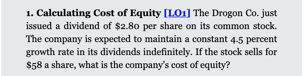 1. Calculating Cost of Equity [LO1] The Drogon Co. just
issued a dividend of $2.80 per share on its common stock.
The company is expected to maintain a constant 4.5 percent
growth rate in its dividends indefinitely. If the stock sells for
$58 a share, what is the company's cost of equity?
