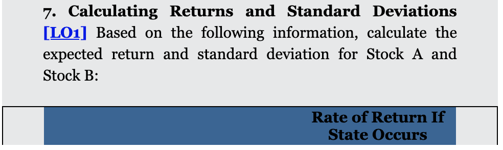 7. Calculating Returns and Standard Deviations
[LO1] Based on the following information, calculate the
expected return and standard deviation for Stock A and
Stock B:
Rate of Return If
State Occurs
