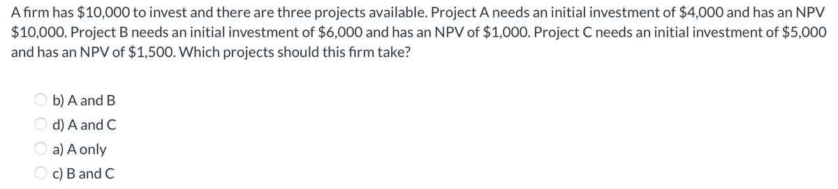 A firm has $10,000 to invest and there are three projects available. Project A needs an initial investment of $4,000 and has an NPV
$10,000. Project B needs an initial investment of $6,000 and has an NPV of $1,000. Project C needs an initial investment of $5,000
and has an NPV of $1,500. Which projects should this firm take?
b) A and B
d) A and C
a) A only
c) B and C