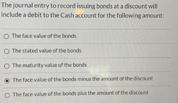 The journal entry to record issuing bonds at a discount will
include a debit to the Cash account for the following amount:
O The face value of the bonds
O The stated value of the bonds
O The maturity value of the bonds
The face value of the bonds minus the amount of the discount
O The face value of the bonds plus the amount of the discount