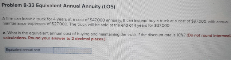 Problem 8-33 Equivalent Annual Annuity (LO5)
A firm can lease a truck for 4 years at a cost of $47,000 annually. It can instead buy a truck at a cost of $97,000, with annual
maintenance expenses of $27,000. The truck will be sold at the end of 4 years for $37.000.
a. What is the equivalent annual cost of buying and maintaining the truck if the discount rate is 10% ? (Do not round intermedi
calculations. Round your answer to 2 decimal places.)
Equivalent annual cost