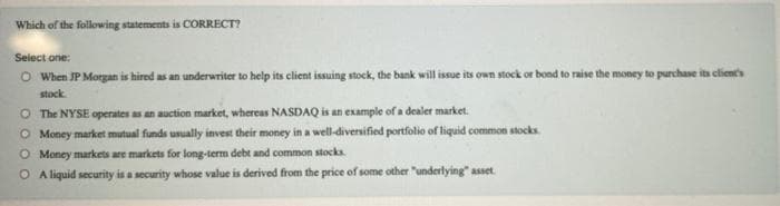 Which of the following statements is CORRECT?
Select one:
O When JP Morgan is hired as an underwriter to help its client issuing stock, the bank will issue its own stock or bond to raise the money to purchase its client's
stock.
O The NYSE operates as an auction market, whereas NASDAQ is an example of a dealer market.
O Money market mutual funds usually invest their money in a well-diversified portfolio of liquid common stocks.
O Money markets are markets for long-term debt and common stocks.
O A liquid security is a security whose value is derived from the price of some other "underlying" asset.