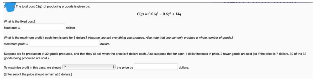 The total cost C(q) of producing q goods is given by:
What is the fixed cost?
fixed cost=
dollars
What is the maximum profit if each item is sold for 6 dollars? (Assume you sell everything you produce. Also note that you can only produce a whole number of goods.)
maximum profit =
dollars
C(q) = 0.019³ -0.6q² + 14q
Suppose we fix production at 32 goods produced, and that they all sell when the price is 6 dollars each. Also suppose that for each 1 dollar increase in price, 2 fewer goods are sold (so if the price is 7 dollars, 30 of the 32
goods being produced are sold.)
To maximize profit in this case, we should ?
(Enter zero if the price should remain at 6 dollars.)
the price by
dollars.