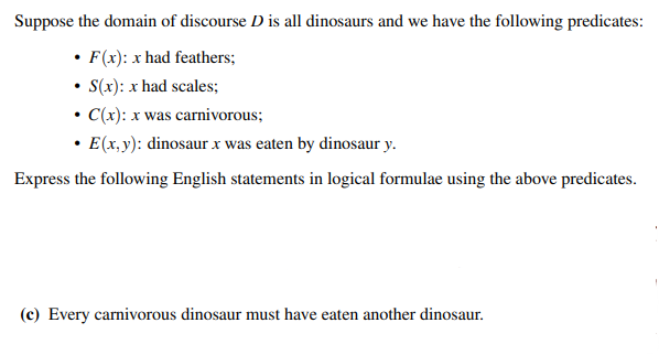 Suppose the domain of discourse D is all dinosaurs and we have the following predicates:
• F(x): x had feathers;
• S(x): x had scales;
• C(x): x was carnivorous;
• E(x, y): dinosaur x was eaten by dinosaur y.
Express the following English statements in logical formulae using the above predicates.
(c) Every carnivorous dinosaur must have eaten another dinosaur.