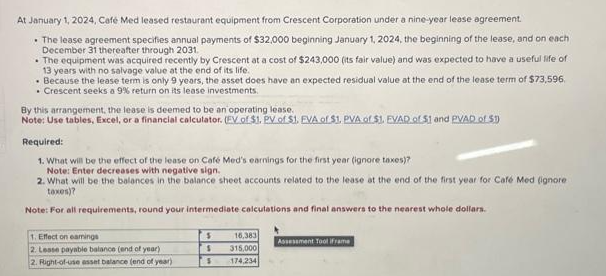 At January 1, 2024, Café Med leased restaurant equipment from Crescent Corporation under a nine-year lease agreement.
• The lease agreement specifies annual payments of $32,000 beginning January 1, 2024, the beginning of the lease, and on each
December 31 thereafter through 2031.
• The equipment was acquired recently by Crescent at a cost of $243,000 (its fair value) and was expected to have a useful life of
13 years with no salvage value at the end of its life.
Because the lease term is only 9 years, the asset does have an expected residual value at the end of the lease term of $73,596.
• Crescent seeks a 9% return on its lease investments.
By this arrangement, the lease is deemed to be an operating lease..
Note: Use tables, Excel, or a financial calculator. (EV of $1. PV of $1. EVA of $1. PVA of $1. EVAD of 51 and PVAD of $1
Required:
1. What will be the effect of the lease on Café Med's earnings for the first year (ignore taxes)?
Note: Enter decreases with negative sign.
2. What will be the balances in the balance sheet accounts related to the lease at the end of the first year for Café Med (ignore
taxes)?
Note: For all requirements, round your intermediate calculations and final answers to the nearest whole dollars.
1. Effect on eamings
2. Lesse payable balance (end of year)
2. Right-of-use asset balance (end of year)
$
S
S
16,383
315,000
174,234
Assessment Tool iframe