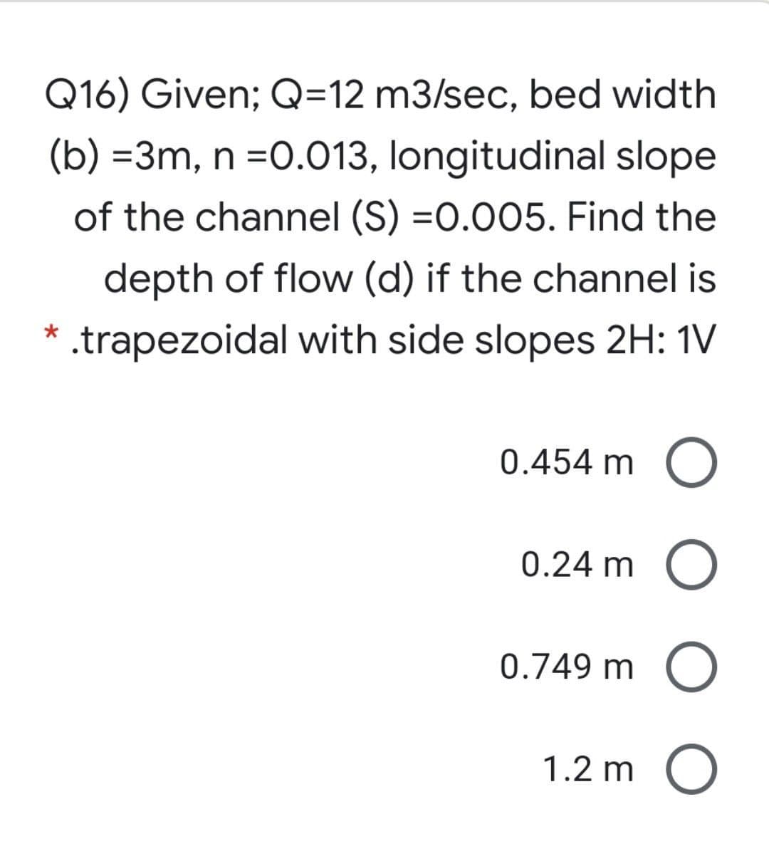 Q16) Given; Q=12 m3/sec, bed width
(b) =3m, n =0.013, longitudinal slope
of the channel (S) =0.005. Find the
depth of flow (d) if the channel is
.trapezoidal with side slopes 2H: 1V
0.454 m O
0.24 m O
0.749 m C
1.2 m O
