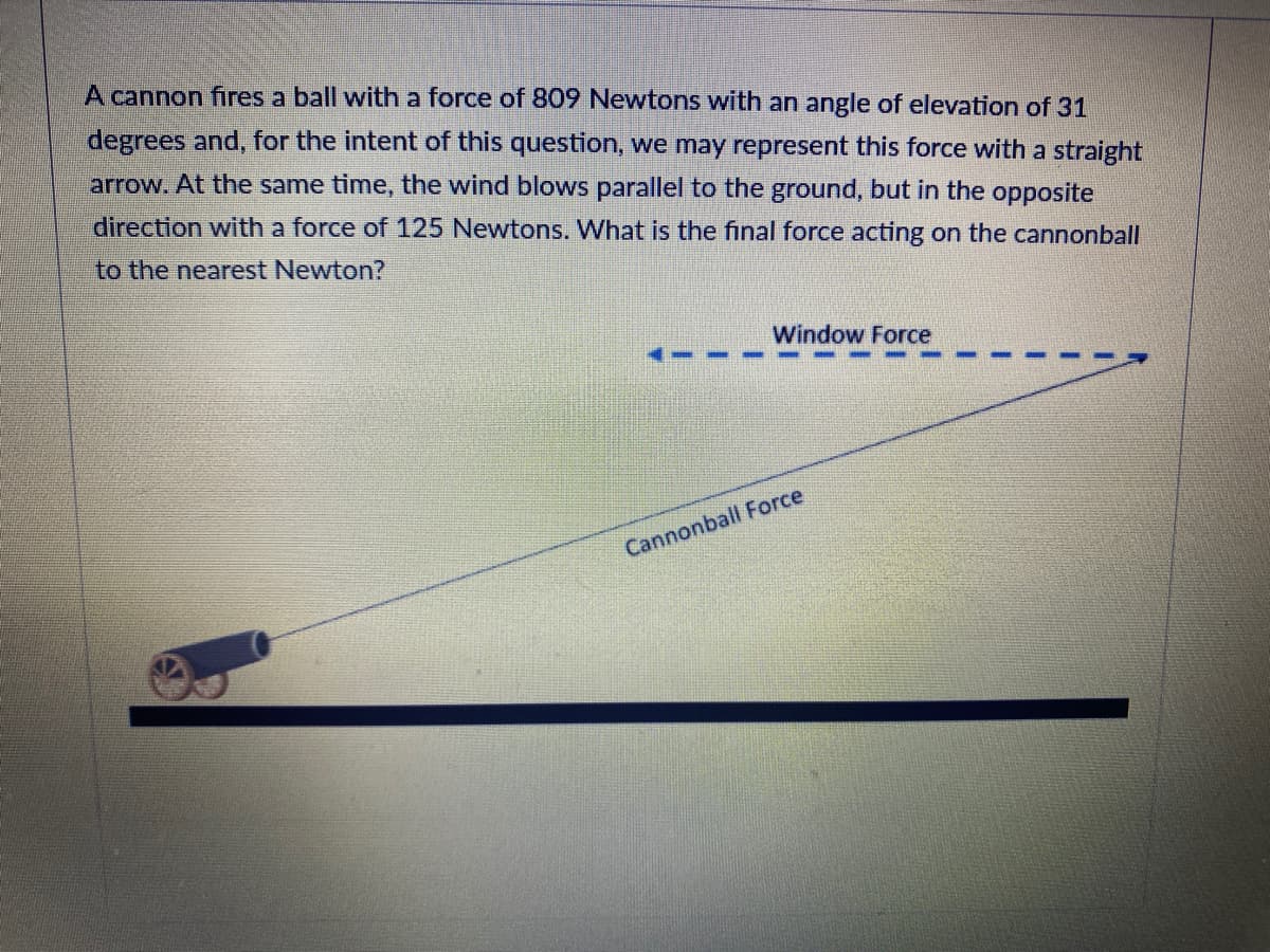 A cannon fires a ball with a force of 809 Newtons with an angle of elevation of 31
degrees and, for the intent of this question, we may represent this force with a straight
arrow. At the same time, the wind blows parallel to the ground, but in the opposite
direction with a force of 125 Newtons. What is the final force acting on the cannonball
to the nearest Newton?
Window Force
Cannonball Force
