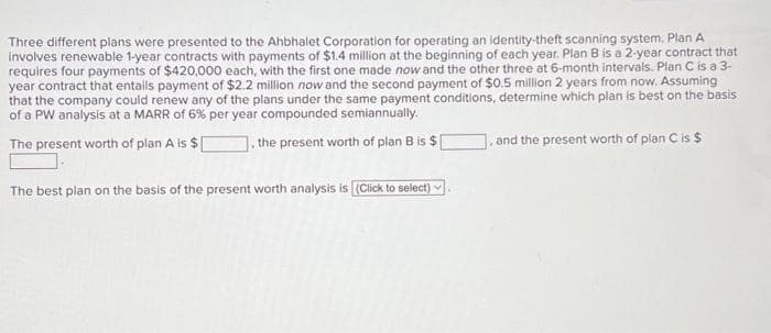 Three different plans were presented to the Ahbhalet Corporation for operating an identity-theft scanning system. Plan A
involves renewable 1-year contracts with payments of $1.4 million at the beginning of each year. Plan B is a 2-year contract that
requires four payments of $420,000 each, with the first one made now and the other three at 6-month intervals. Plan C is a 3-
year contract that entails payment of $2.2 million now and the second payment of $0.5 million 2 years from now. Assuming
that the company could renew any of the plans under the same payment conditions, determine which plan is best on the basis
of a PW analysis at a MARR of 6% per year compounded semiannually.
The present worth of plan A is $. the present worth of plan B is $
The best plan on the basis of the present worth analysis is [(Click to select)
and the present worth of plan C is $