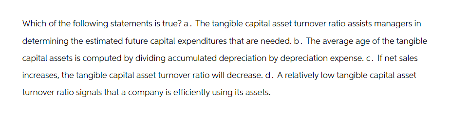 Which of the following statements is true? a. The tangible capital asset turnover ratio assists managers in
determining the estimated future capital expenditures that are needed. b. The average age of the tangible
capital assets is computed by dividing accumulated depreciation by depreciation expense. c. If net sales
increases, the tangible capital asset turnover ratio will decrease. d. A relatively low tangible capital asset
turnover ratio signals that a company is efficiently using its assets.