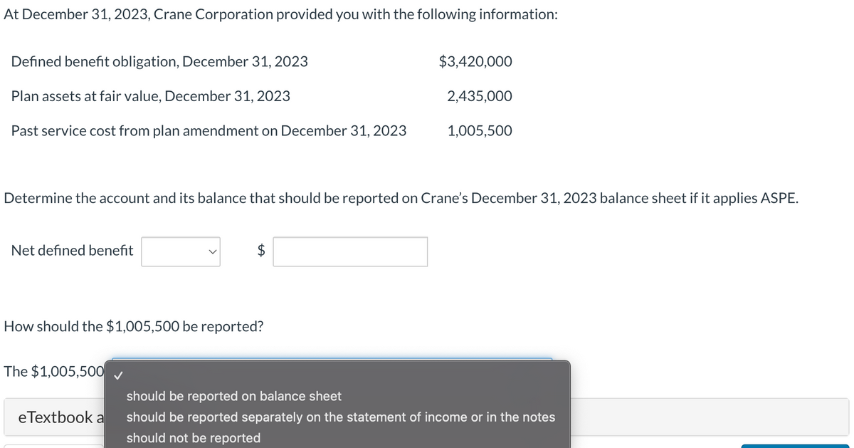 At December 31, 2023, Crane Corporation provided you with the following information:
Defined benefit obligation, December 31, 2023
$3,420,000
Plan assets at fair value, December 31, 2023
2,435,000
Past service cost from plan amendment on December 31, 2023
1,005,500
Determine the account and its balance that should be reported on Crane's December 31, 2023 balance sheet if it applies ASPE.
Net defined benefit
$
How should the $1,005,500 be reported?
The $1,005,500
eTextbook a
should be reported on balance sheet
should be reported separately on the statement of income or in the notes
should not be reported