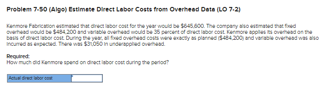 Problem 7-50 (Algo) Estimate Direct Labor Costs from Overhead Data (LO 7-2)
Kenmore Fabrication estimated that direct labor cost for the year would be $645,600. The company also estimated that fixed
overhead would be $484,200 and variable overhead would be 35 percent of direct labor cost. Kenmore applies its overhead on the
basis of direct labor cost. During the year, all fixed overhead costs were exactly as planned ($484,200) and variable overhead was also
Incurred as expected. There was $31,050 in underapplied overhead.
Required:
How much did Kenmore spend on direct labor cost during the period?
Actual direct labor cost