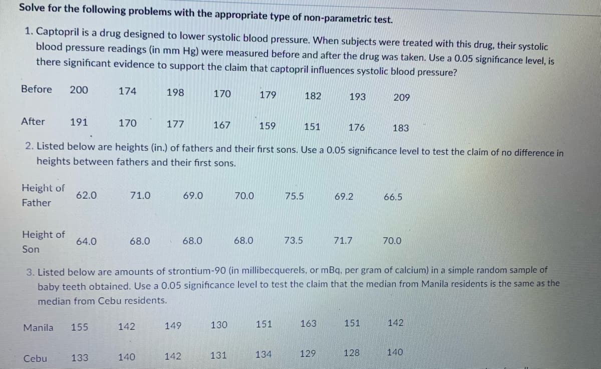 Solve for the following problems with the appropriate type of non-parametric test.
1. Captopril is a drug designed to lower systolic blood pressure. When subjects were treated with this drug, their systolic
blood pressure readings (in mm Hg) were measured before and after the drug was taken. Use a 0.05 significance level, is
there significant evidence to support the claim that captopril influences systolic blood pressure?
Before
200
174
198
170
179
182
193
209
After
191
170
177
167
159
151
176
183
2. Listed below are heights (in.) of fathers and their first sons. Use a 0.05 significance level to test the claim of no difference in
heights between fathers and their first sons.
Height of
62.0
71.0
69.0
70.0
75.5
69.2
66.5
Father
Height of
64.0
68.0
68.0
68.0
73.5
71.7
70.0
Son
3. Listed below are amounts of strontium-90 (in millibecquerels, or mBq, per gram of calcium) in a simple random sample of
baby teeth obtained. Use a 0.05 significance level to test the claim that the median from Manila residents is the same as the
median from Cebu residents.
Manila
155
142
149
130
151
163
151
142
Cebu
133
140
142
131
134
129
128
140
