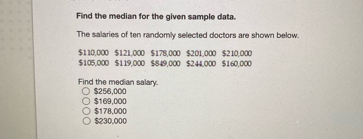 Find the median for the given sample data.
The salaries of ten randomly selected doctors are shown below.
$110,000 $121,000 $178,000 $201,000 $210,000
$105,000 $119,000 $849,000 $244,000 $160,000
Find the median salary.
$256,000
$169,000
$178,000
$230,000
