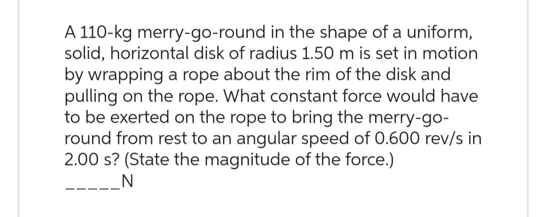 A 110-kg merry-go-round in the shape of a uniform,
solid, horizontal disk of radius 1.50 m is set in motion
by wrapping a rope about the rim of the disk and
pulling on the rope. What constant force would have
to be exerted on the rope to bring the merry-go-
round from rest to an angular speed of 0.600 rev/s in
2.00 s? (State the magnitude of the force.)
N