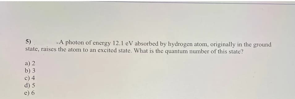 5)
A photon of energy 12.1 eV absorbed by hydrogen atom, originally in the ground
state, raises the atom to an excited state. What is the quantum number of this state?
a) 2
b) 3
c) 4
d) 5
e) 6