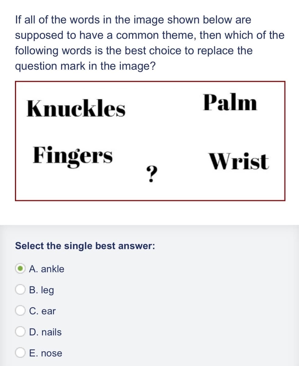 If all of the words in the image shown below are
supposed to have a common theme, then which of the
following words is the best choice to replace the
question mark in the image?
Knuckles
Palm
Fingers
Wrist
?
Select the single best answer:
A. ankle
B. leg
C. ear
D. nails
E. nose