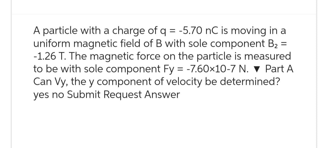 =
A particle with a charge of q = -5.70 nC is moving in a
uniform magnetic field of B with sole component B₂
-1.26 T. The magnetic force on the particle is measured
to be with sole component Fy = -7.60×10-7 N. ▼Part A
Can Vy, the y component of velocity be determined?
yes no Submit Request Answer