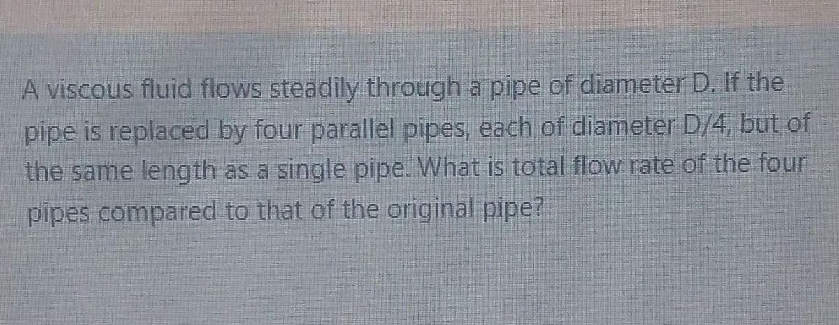 A viscous fluid flows steadily through a pipe of diameter D. If the
pipe is replaced by four parallel pipes, each of diameter D/4, but of
the same length as a single pipe. What is total flow rate of the four
pipes compared to that of the original pipe?