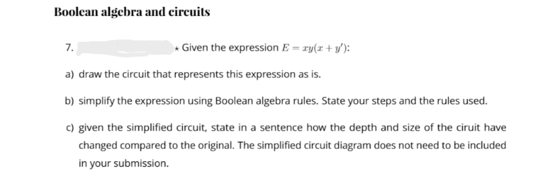 Boolcan algebra and circuits
7.
* Given the expression E = xy(x + y'):
a) draw the circuit that represents this expression as is.
b) simplify the expression using Boolean algebra rules. State your steps and the rules used.
c) given the simplified circuit, state in a sentence how the depth and size of the ciruit have
changed compared to the original. The simplified circuit diagram does not need to be included
in your submission.
