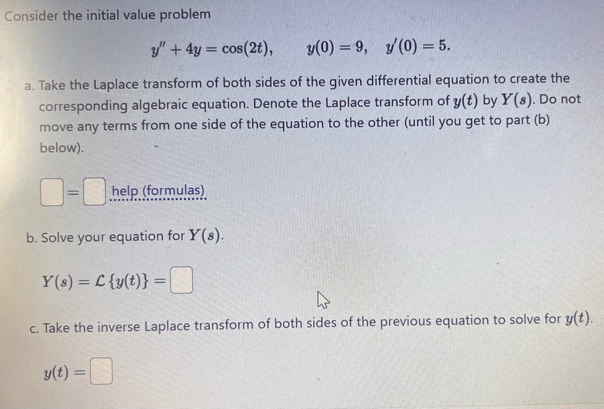 Consider the initial value problem
y" + 4y = cos(2t),
y(0) = 9, y'(0) = 5.
a. Take the Laplace transform of both sides of the given differential equation to create the
corresponding algebraic equation. Denote the Laplace transform of y(t) by Y(s). Do not
move any terms from one side of the equation to the other (until you get to part (b)
below).
=
help (formulas)
b. Solve your equation for Y(s).
Y(s) = L{y(t)} =
c. Take the inverse Laplace transform of both sides of the previous equation to solve for y(t).
y(t) =