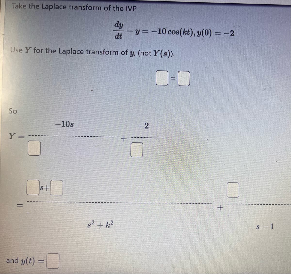 Take the Laplace transform of the IVP
dy
- y = -10 cos(kt), y(0) = -2
dt
Use Y for the Laplace transform of y, (not Y(s)).
So
-10s
Y:
=
===
☐ 8+0
and y(t) =
+
-2
82+k2
+
s-1