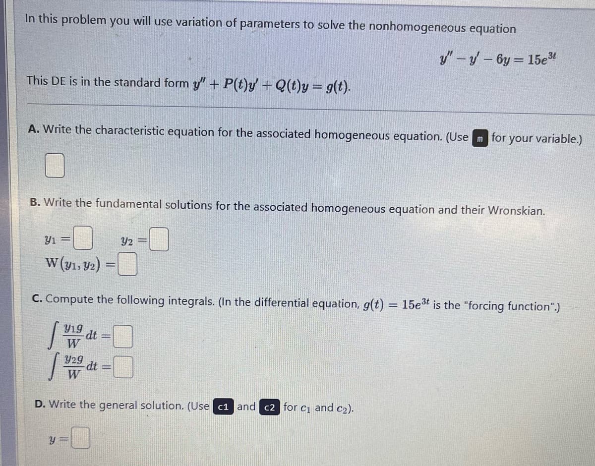 In this problem you will use variation of parameters to solve the nonhomogeneous equation
This DE is in the standard form y" + P(t)y' + Q(t)y = g(t).
y" - y' - 6y= 15e³t
A. Write the characteristic equation for the associated homogeneous equation. (Use m for your variable.)
B. Write the fundamental solutions for the associated homogeneous equation and their Wronskian.
Y1=
W (y1, y2)
Y2
C. Compute the following integrals. (In the differential equation, g(t) = 15e3t is the "forcing function".)
Y19
-dt
W
Y29
dt
W
D. Write the general solution. (Use c1 and c2 for c₁ and c₂).
y=