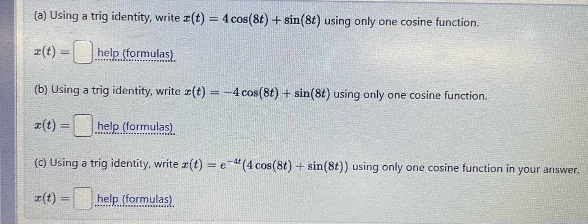 (a) Using a trig identity, write x(t) = 4 cos(8t) + sin(8t) using only one cosine function.
x(t)=help (formulas)
(b) Using a trig identity, write x(t) = -4 cos(8t) + sin(8t) using only one cosine function.
x(t)=
= help (formulas)
(c) Using a trig identity, write x(t) = e-4 (4 cos(8t) + sin(8t)) using only one cosine function in your answer.
x(t) =
help (formulas)