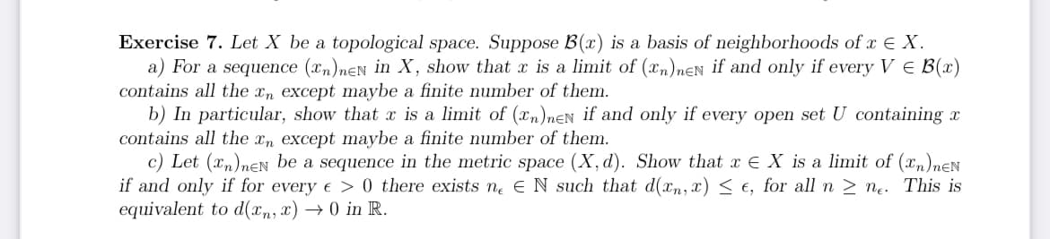 Exercise 7. Let X be a topological space. Suppose B(x) is a basis of neighborhoods of x € X.
a) For a sequence (n)neN in X, show that x is a limit of (xn)neN if and only if every V = B(x)
contains all the xn except maybe a finite number of them.
b) In particular, show that x is a limit of (n)neN if and only if every open set U containing x
contains all the xn except maybe a finite number of them.
c) Let (n)neN be a sequence in the metric space (X, d). Show that x = X is a limit of (n)neN
if and only if for every e > 0 there exists ne EN such that d(xn, x) ≤ e, for all n ≥ ne. This is
equivalent to d(xn, x) → 0 in R.