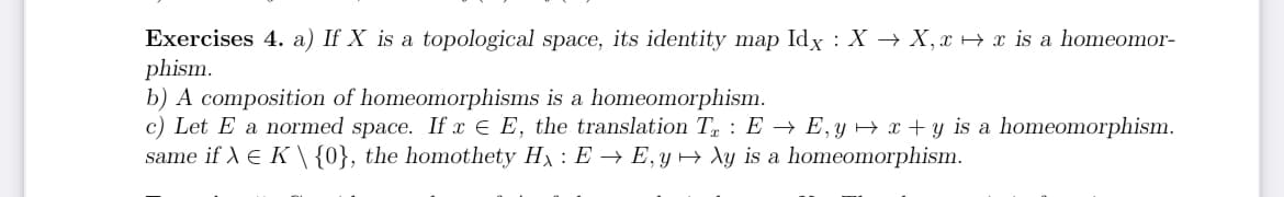 Exercises 4. a) If X is a topological space, its identity map Idx : XX, x→x is a homeomor-
phism.
b) A composition of homeomorphisms is a homeomorphism.
c) Let E a normed space. If x = E, the translation TEE, yx+y is a homeomorphism.
same if X € K \ {0}, the homothety Hx : E → E, y → Xy is a homeomorphism.