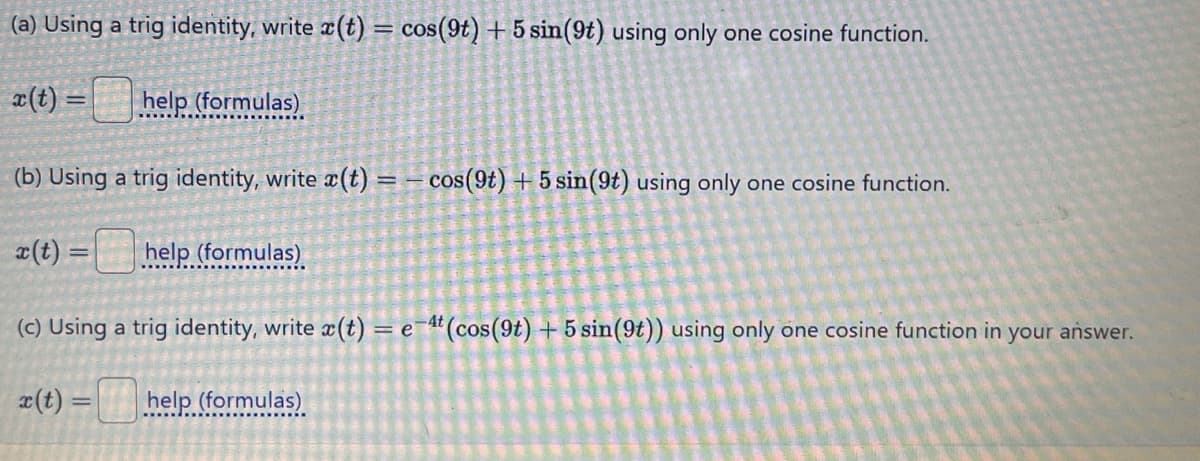 (a) Using a trig identity, write x(t) = cos(9t) + 5 sin(9t) using only one cosine function.
x(t)=
help (formulas)
(b) Using a trig identity, write x(t) = cos(9t) +5 sin(9t) using only one cosine function.
x(t)
=
help (formulas)
(c) Using a trig identity, write x(t) = e 4t (cos(9t) + 5 sin(9t)) using only one cosine function in your answer.
x(t) =
help (formulas)