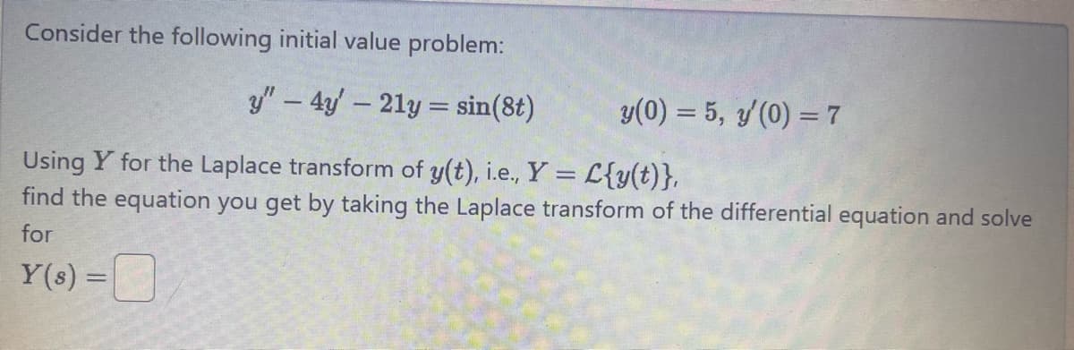 Consider the following initial value problem:
y"-4y-21y=sin(8)
y(0) = 5, y'(0) = 7
Using Y for the Laplace transform of y(t), i.e., Y = L{y(t)},
find the equation you get by taking the Laplace transform of the differential equation and solve
for
Y(s) =