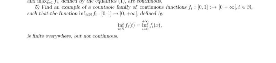 and maxi-1 Ji, defined by the equalities (1), are continuous.
:
5) Find an example of a countable family of continuous functions f [0, 1] → [0 + x[, i € N,
such that the function infien fi: [0, 1] → [0, +∞[, defined by
+∞o
inf fi(t) = inf f(x),
IEN
i=0
is finite everywhere, but not continuous.