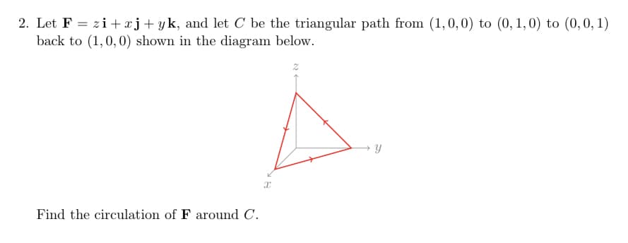 2. Let F = zi+xj+yk, and let C be the triangular path from (1, 0, 0) to (0, 1, 0) to (0,0,1)
back to (1, 0, 0) shown in the diagram below.
Find the circulation of F around C.
X
2
Y